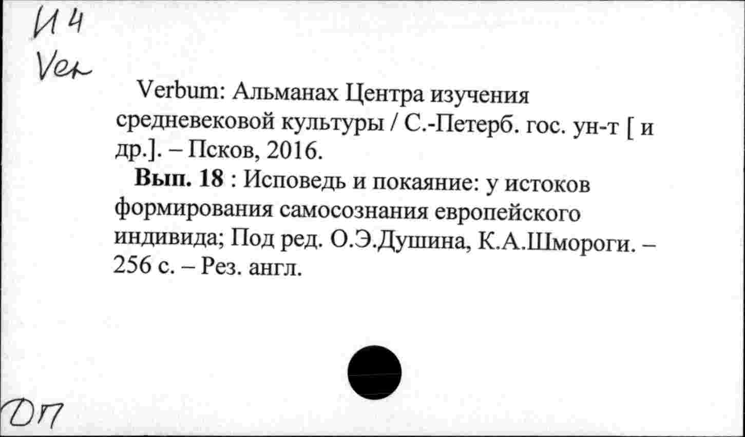 ﻿Verbum: Альманах Центра изучения средневековой культуры / С.-Петерб. гос. ун-т [ и др.]. - Псков, 2016.
Вып. 18 : Исповедь и покаяние: у истоков формирования самосознания европейского индивида; Под ред. О.Э.Душина, К.А.Шмороги. -256 с. - Рез. англ.